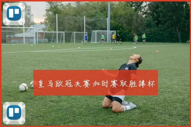 皇马欧冠决赛加时赛取胜捧杯