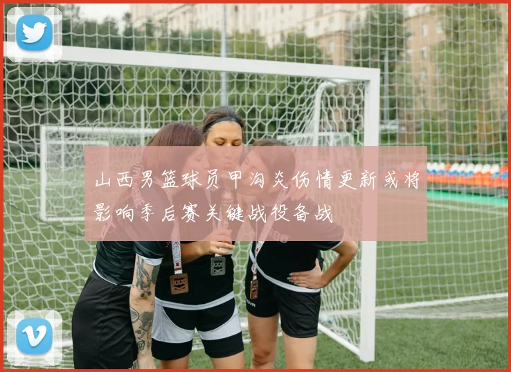山西男篮球员甲沟炎伤情更新或将影响季后赛关键战役备战