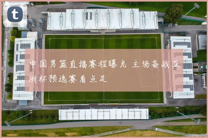 中国男篮直播赛程曝光 主场备战亚洲杯预选赛看点足