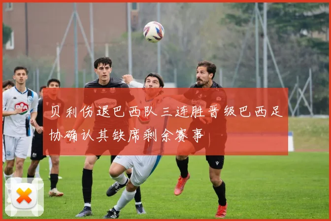 贝利伤退巴西队三连胜晋级巴西足协确认其缺席剩余赛事