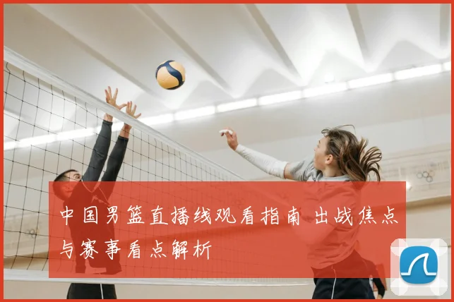 中国男篮直播线观看指南 出战焦点与赛事看点解析