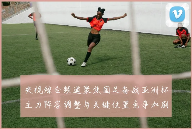 央视综合频道聚焦国足备战亚洲杯主力阵容调整与关键位置竞争加剧