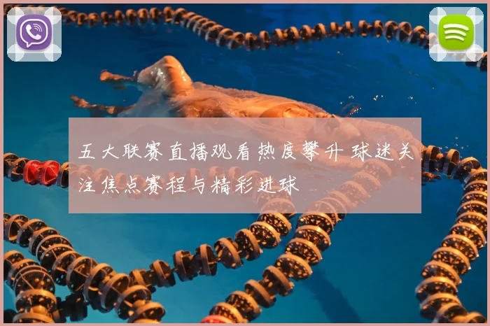 五大联赛直播观看热度攀升 球迷关注焦点赛程与精彩进球