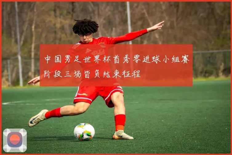 中国男足世界杯首秀零进球小组赛阶段三场皆负结束征程