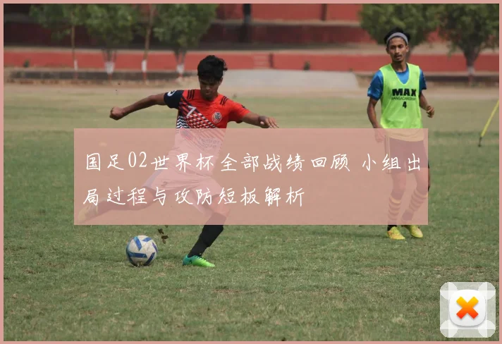 国足02世界杯全部战绩回顾 小组出局过程与攻防短板解析