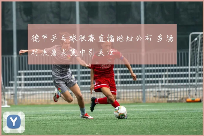 德甲乒乓球联赛直播地址公布 多场对决看点集中引关注