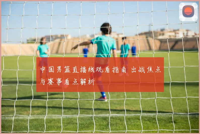 中国男篮直播线观看指南 出战焦点与赛事看点解析
