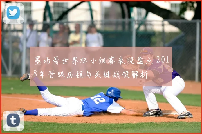 墨西哥世界杯小组赛表现盘点 2018年晋级历程与关键战役解析