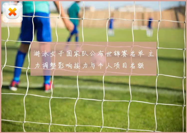 游泳女子国家队公布世锦赛名单 主力调整影响接力与个人项目名额