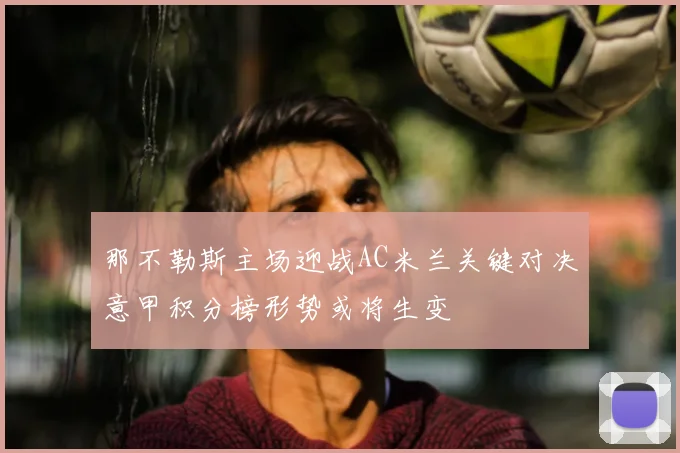 那不勒斯主场迎战AC米兰关键对决意甲积分榜形势或将生变