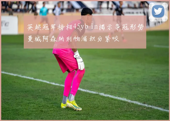 英超冠军榜相45yb in揭示争冠形势曼城阿森纳利物浦积分紧咬