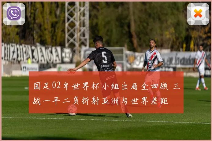 国足02年世界杯小组出局全回顾 三战一平二负折射亚洲与世界差距