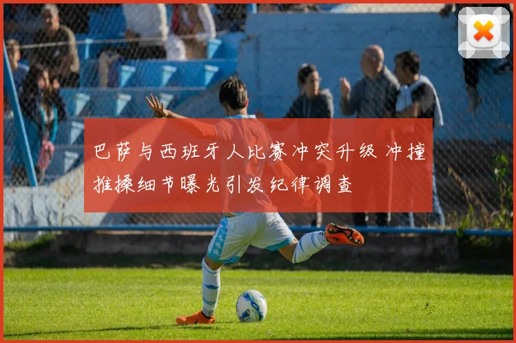 巴萨与西班牙人比赛冲突升级 冲撞推搡细节曝光引发纪律调查