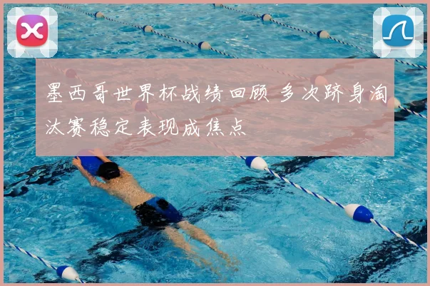 墨西哥世界杯战绩回顾 多次跻身淘汰赛稳定表现成焦点