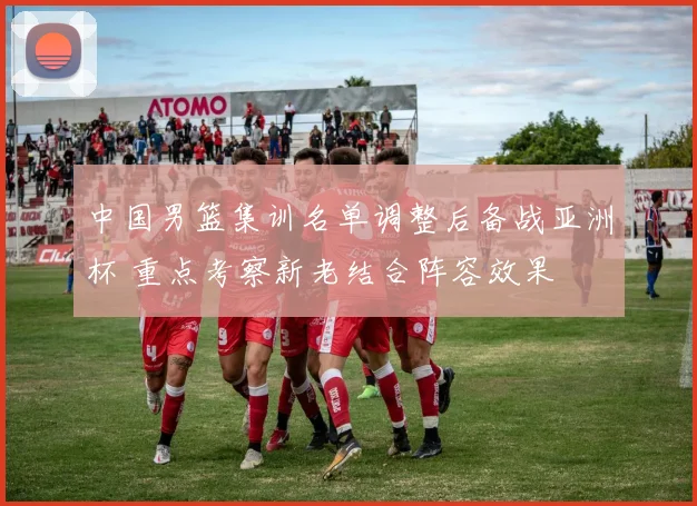 中国男篮集训名单调整后备战亚洲杯 重点考察新老结合阵容效果