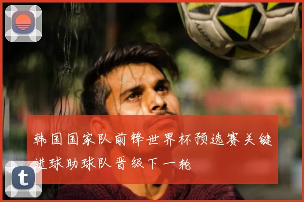 韩国国家队前锋世界杯预选赛关键进球助球队晋级下一轮