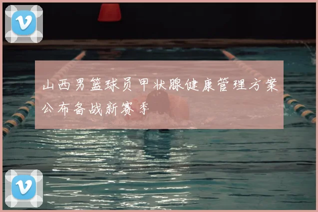 山西男篮球员甲状腺健康管理方案公布备战新赛季