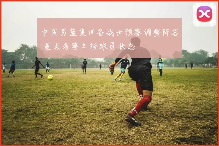 中国男篮集训备战世预赛调整阵容 重点考察年轻球员状态