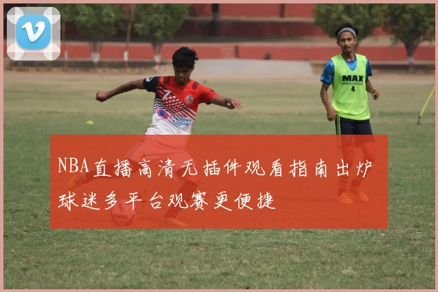 NBA直播高清无插件观看指南出炉 球迷多平台观赛更便捷