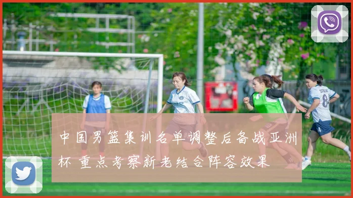 中国男篮集训名单调整后备战亚洲杯 重点考察新老结合阵容效果